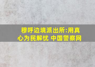 穆呼边境派出所:用真心为民解忧 中国警察网